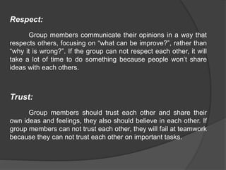 Respect:
Group members communicate their opinions in a way that
respects others, focusing on “what can be improve?”, rather than
“why it is wrong?”. If the group can not respect each other, it will
take a lot of time to do something because people won’t share
ideas with each others.
Trust:
Group members should trust each other and share their
own ideas and feelings, they also should believe in each other. If
group members can not trust each other, they will fail at teamwork
because they can not trust each other on important tasks.
 