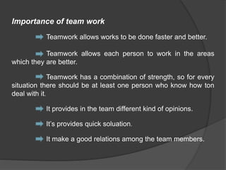 Importance of team work
Teamwork allows works to be done faster and better.
Teamwork allows each person to work in the areas
which they are better.
Teamwork has a combination of strength, so for every
situation there should be at least one person who know how ton
deal with it.
It provides in the team different kind of opinions.
It’s provides quick soluation.
It make a good relations among the team members.
 