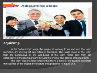Adjourning:
In the "adjourning" stage the project is coming to an end and the team
members are moving off into different directions. This stage looks at the team
from the perspective of the well-being of the team rather than from the
perspective of managing a team through the original four stages of team growth.
The team leader should ensure that there is time for the team to celebrate
the success of the project and capture best practices for future use.
 