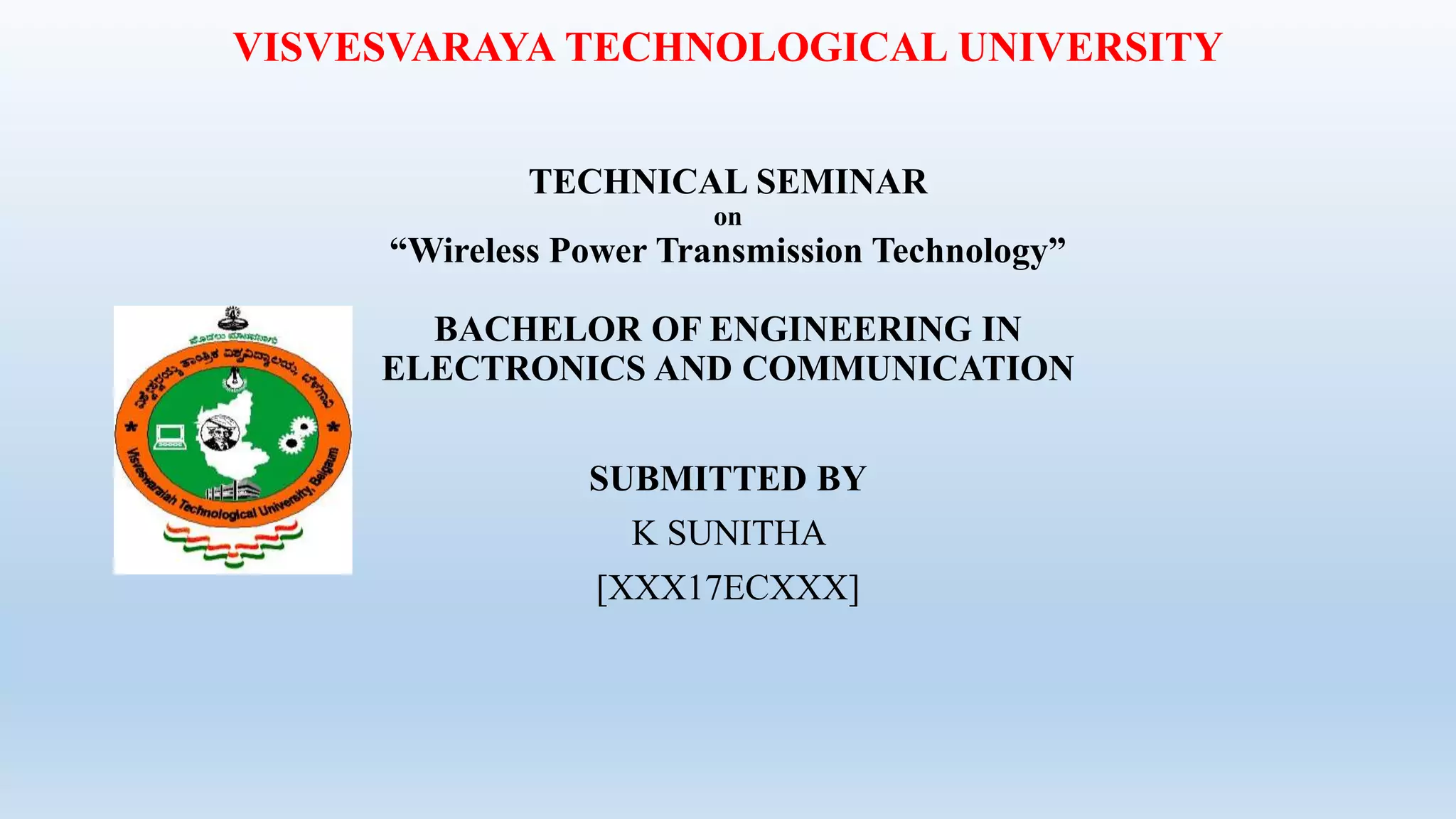 VISVESVARAYA TECHNOLOGICAL UNIVERSITY
TECHNICAL SEMINAR
on
“Wireless Power Transmission Technology”
BACHELOR OF ENGINEERING IN
ELECTRONICS AND COMMUNICATION
SUBMITTED BY
K SUNITHA
[XXX17ECXXX]
 