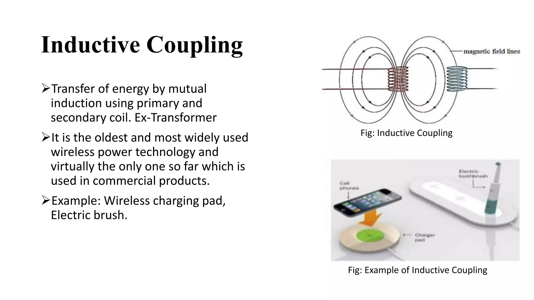 Inductive Coupling
Transfer of energy by mutual
induction using primary and
secondary coil. Ex-Transformer
It is the oldest and most widely used
wireless power technology and
virtually the only one so far which is
used in commercial products.
Example: Wireless charging pad,
Electric brush.
Fig: Inductive Coupling
Fig: Example of Inductive Coupling
 