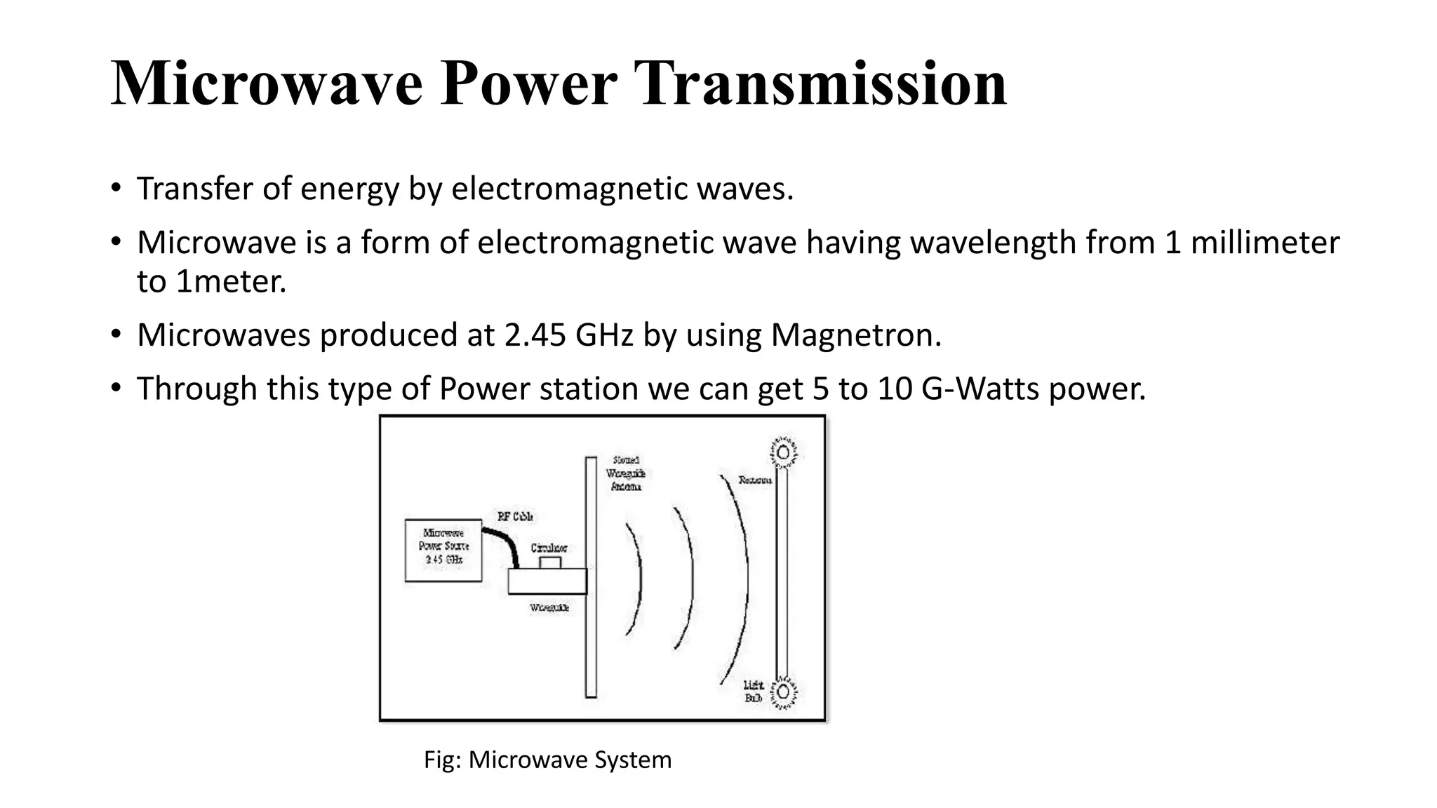 Microwave Power Transmission
• Transfer of energy by electromagnetic waves.
• Microwave is a form of electromagnetic wave having wavelength from 1 millimeter
to 1meter.
• Microwaves produced at 2.45 GHz by using Magnetron.
• Through this type of Power station we can get 5 to 10 G-Watts power.
Fig: Microwave System
 