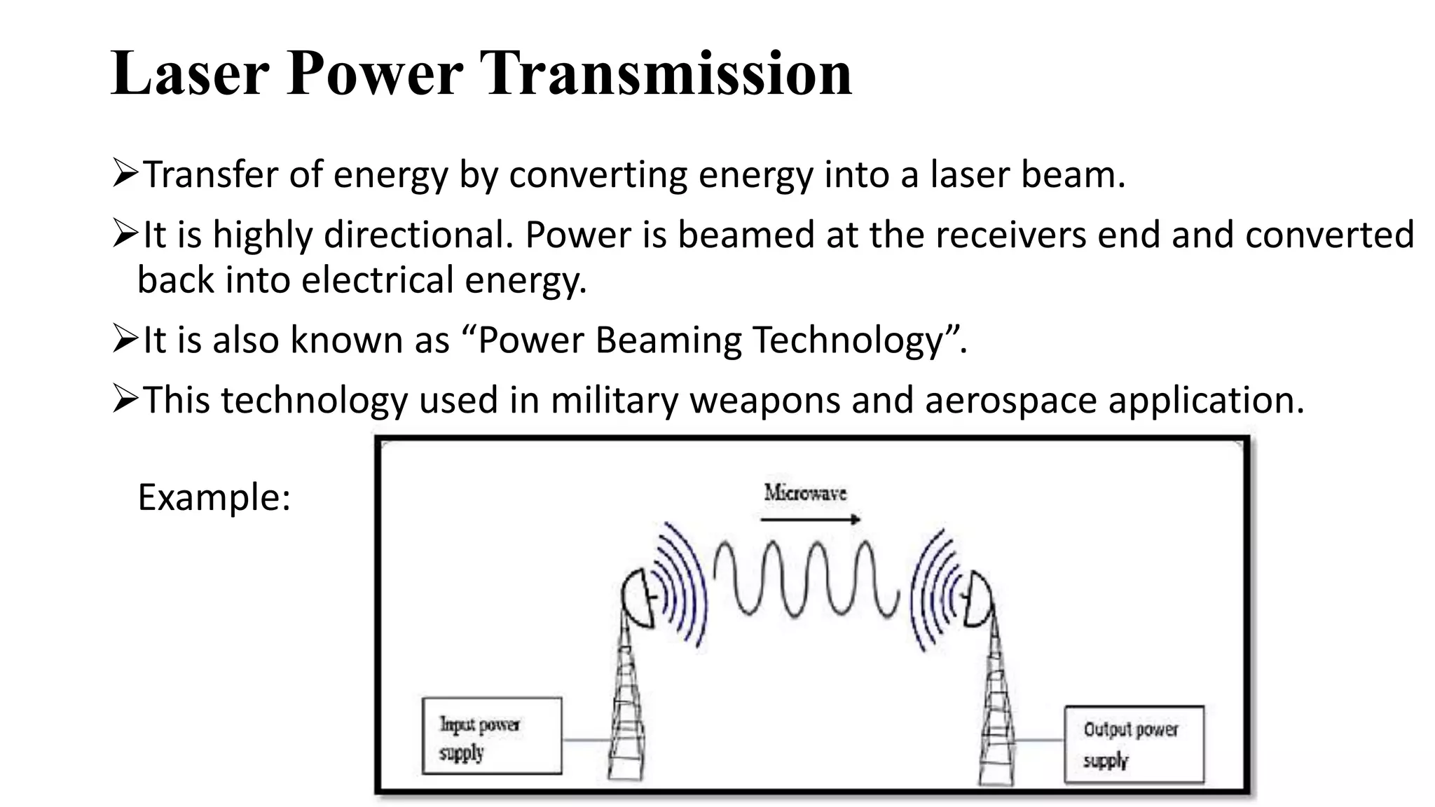 Laser Power Transmission
Transfer of energy by converting energy into a laser beam.
It is highly directional. Power is beamed at the receivers end and converted
back into electrical energy.
It is also known as “Power Beaming Technology”.
This technology used in military weapons and aerospace application.
Example:
 