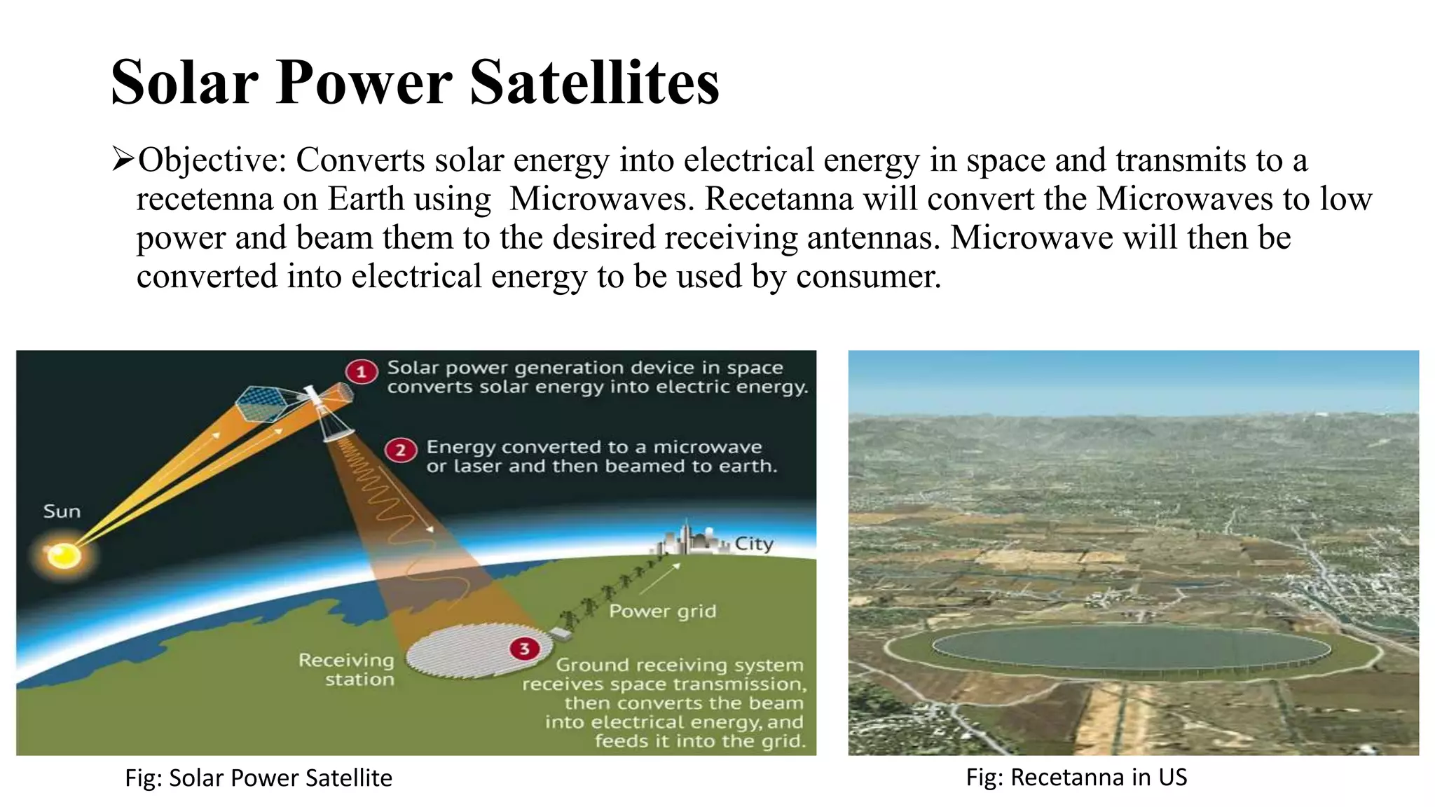 Solar Power Satellites
Objective: Converts solar energy into electrical energy in space and transmits to a
recetenna on Earth using Microwaves. Recetanna will convert the Microwaves to low
power and beam them to the desired receiving antennas. Microwave will then be
converted into electrical energy to be used by consumer.
Fig: Solar Power Satellite Fig: Recetanna in US
 