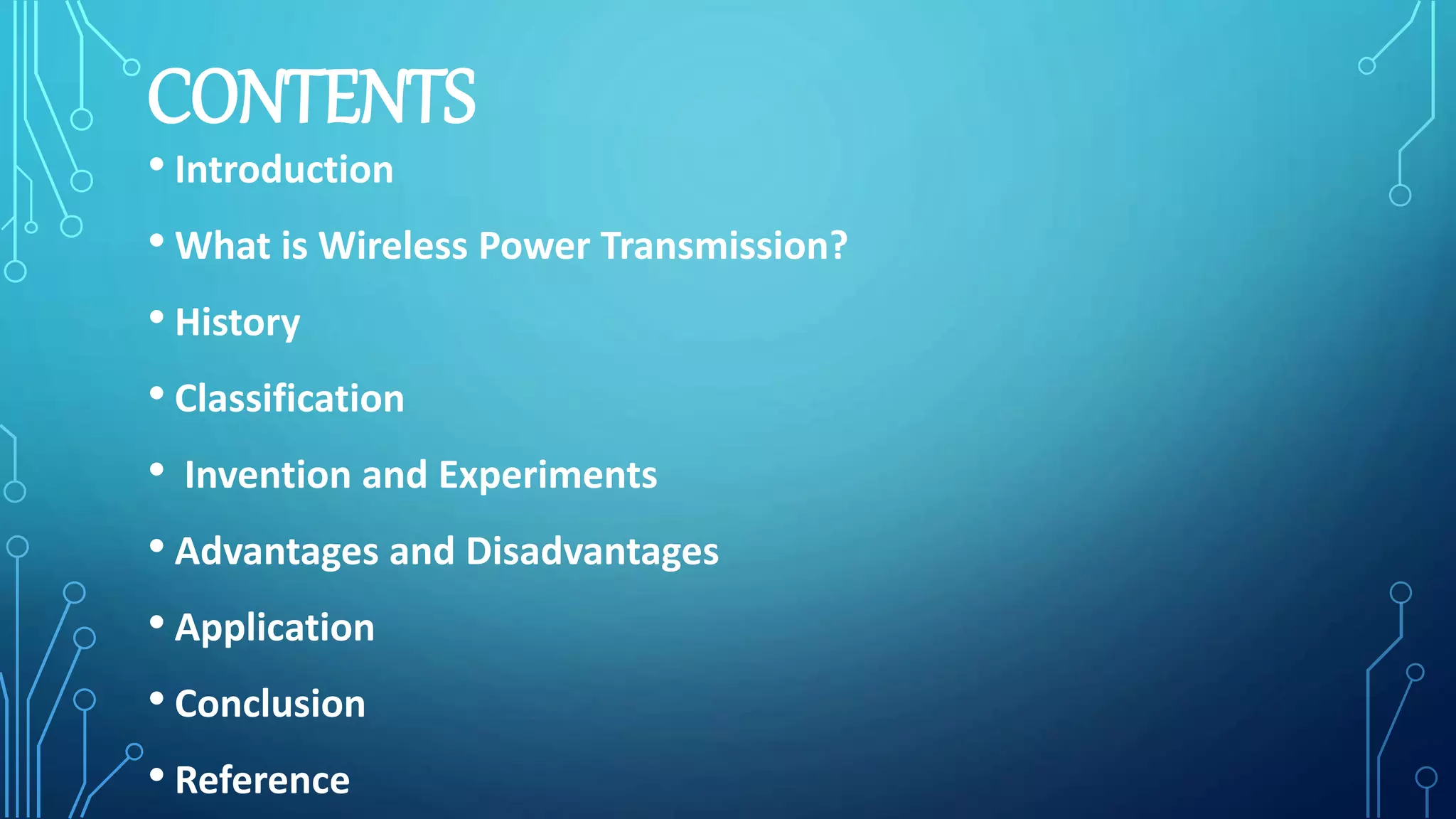 CONTENTS
• Introduction
• What is Wireless Power Transmission?
• History
• Classification
• Invention and Experiments
• Advantages and Disadvantages
• Application
• Conclusion
• Reference
 