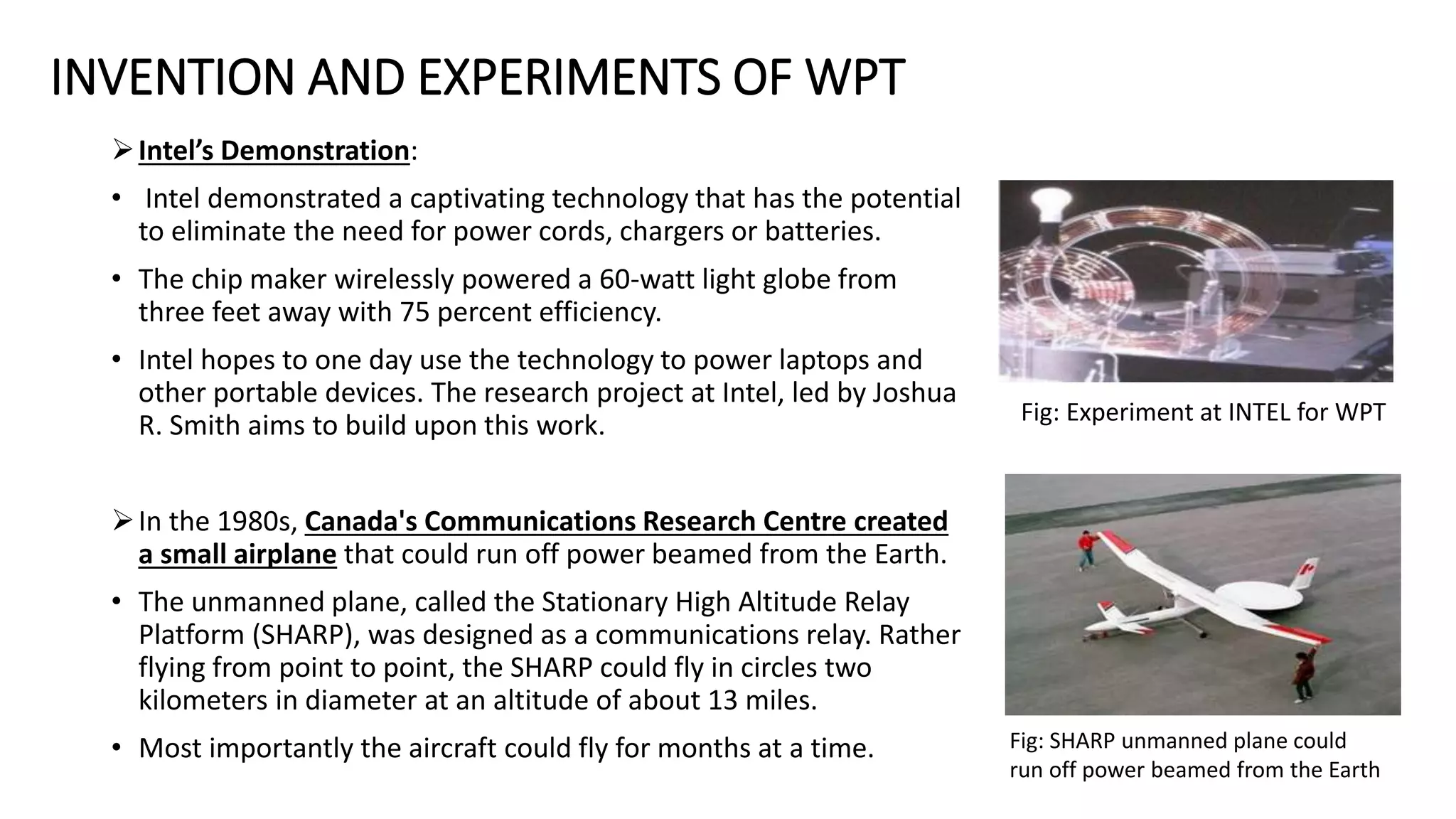 INVENTION AND EXPERIMENTS OF WPT
Intel’s Demonstration:
• Intel demonstrated a captivating technology that has the potential
to eliminate the need for power cords, chargers or batteries.
• The chip maker wirelessly powered a 60-watt light globe from
three feet away with 75 percent efficiency.
• Intel hopes to one day use the technology to power laptops and
other portable devices. The research project at Intel, led by Joshua
R. Smith aims to build upon this work.
In the 1980s, Canada's Communications Research Centre created
a small airplane that could run off power beamed from the Earth.
• The unmanned plane, called the Stationary High Altitude Relay
Platform (SHARP), was designed as a communications relay. Rather
flying from point to point, the SHARP could fly in circles two
kilometers in diameter at an altitude of about 13 miles.
• Most importantly the aircraft could fly for months at a time.
Fig: Experiment at INTEL for WPT
Fig: SHARP unmanned plane could
run off power beamed from the Earth
 