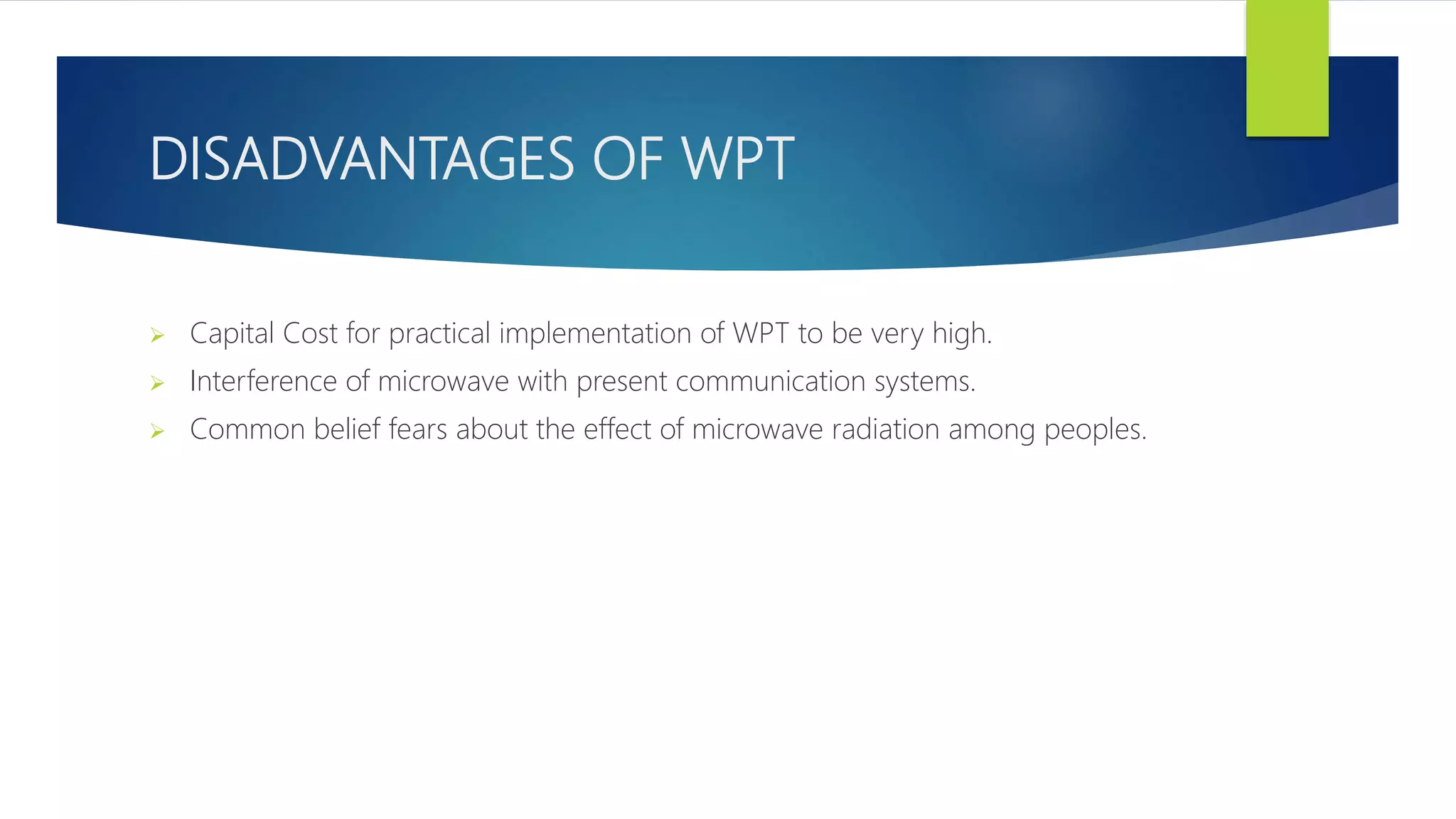 DISADVANTAGES OF WPT
 Capital Cost for practical implementation of WPT to be very high.
 Interference of microwave with present communication systems.
 Common belief fears about the effect of microwave radiation among peoples.
 