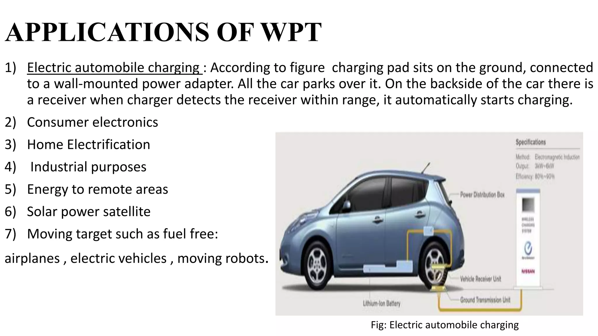 APPLICATIONS OF WPT
1) Electric automobile charging : According to figure charging pad sits on the ground, connected
to a wall-mounted power adapter. All the car parks over it. On the backside of the car there is
a receiver when charger detects the receiver within range, it automatically starts charging.
2) Consumer electronics
3) Home Electrification
4) Industrial purposes
5) Energy to remote areas
6) Solar power satellite
7) Moving target such as fuel free:
airplanes , electric vehicles , moving robots.
Fig: Electric automobile charging
 