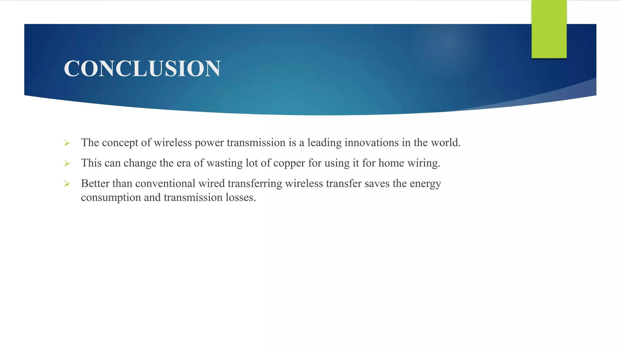 CONCLUSION
 The concept of wireless power transmission is a leading innovations in the world.
 This can change the era of wasting lot of copper for using it for home wiring.
 Better than conventional wired transferring wireless transfer saves the energy
consumption and transmission losses.
 