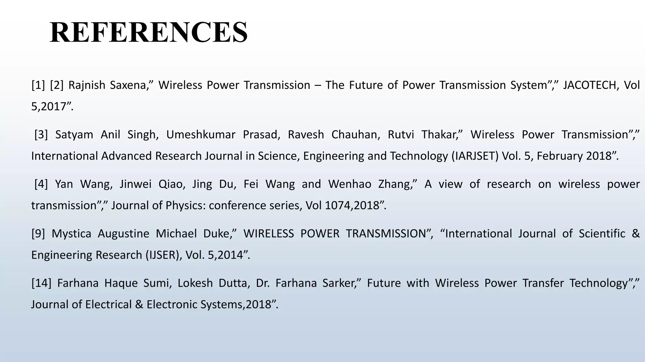 REFERENCES
[1] [2] Rajnish Saxena,” Wireless Power Transmission – The Future of Power Transmission System”,” JACOTECH, Vol
5,2017”.
[3] Satyam Anil Singh, Umeshkumar Prasad, Ravesh Chauhan, Rutvi Thakar,” Wireless Power Transmission”,”
International Advanced Research Journal in Science, Engineering and Technology (IARJSET) Vol. 5, February 2018”.
[4] Yan Wang, Jinwei Qiao, Jing Du, Fei Wang and Wenhao Zhang,” A view of research on wireless power
transmission”,” Journal of Physics: conference series, Vol 1074,2018”.
[9] Mystica Augustine Michael Duke,” WIRELESS POWER TRANSMISSION”, “International Journal of Scientific &
Engineering Research (IJSER), Vol. 5,2014”.
[14] Farhana Haque Sumi, Lokesh Dutta, Dr. Farhana Sarker,” Future with Wireless Power Transfer Technology”,”
Journal of Electrical & Electronic Systems,2018”.
 