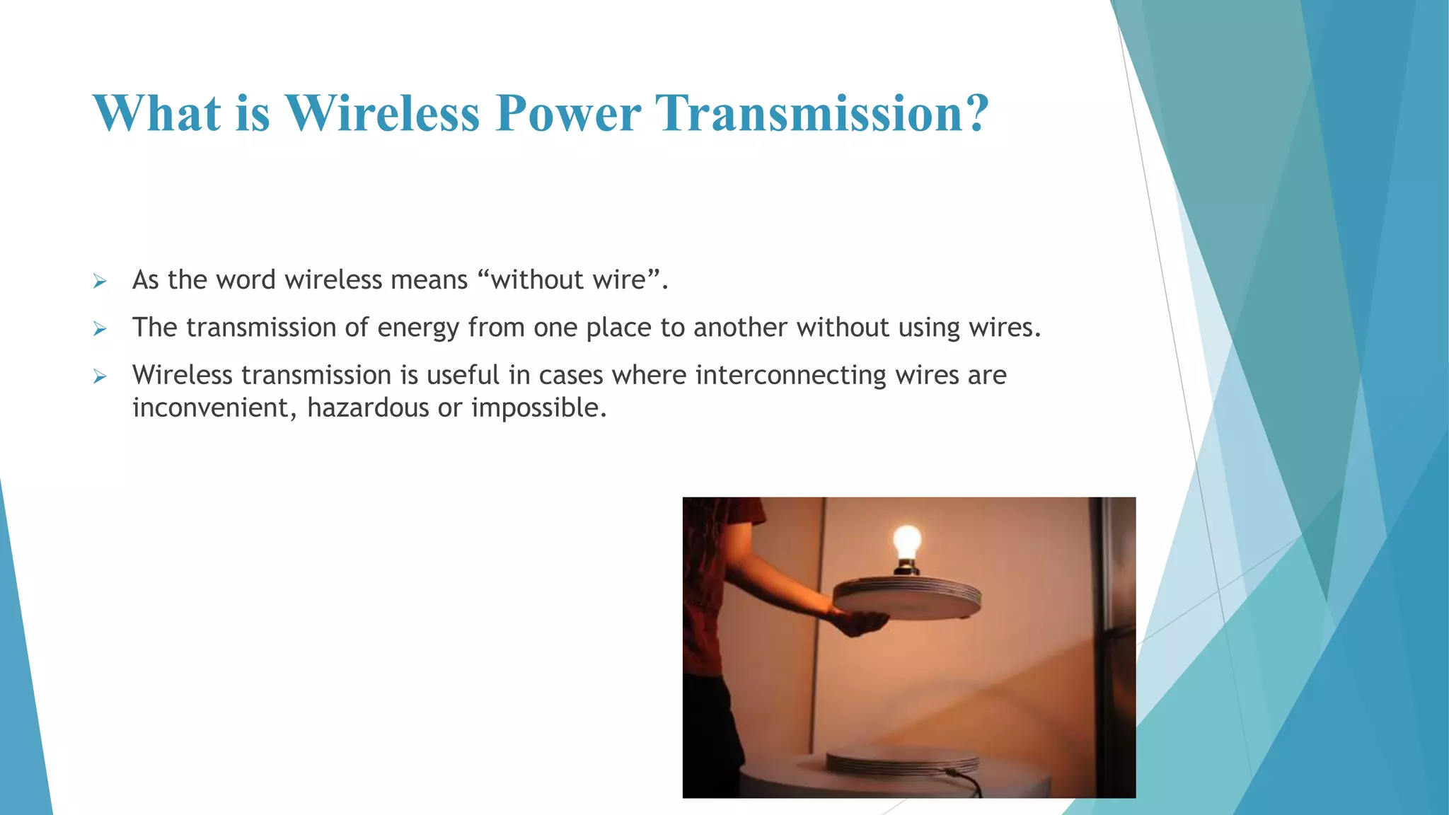 What is Wireless Power Transmission?
 As the word wireless means “without wire”.
 The transmission of energy from one place to another without using wires.
 Wireless transmission is useful in cases where interconnecting wires are
inconvenient, hazardous or impossible.
 