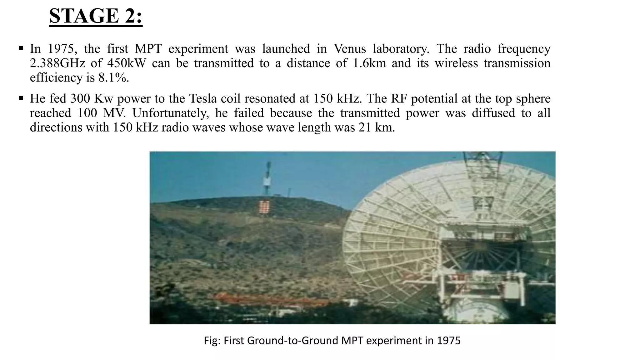 STAGE 2:
 In 1975, the first MPT experiment was launched in Venus laboratory. The radio frequency
2.388GHz of 450kW can be transmitted to a distance of 1.6km and its wireless transmission
efficiency is 8.1%.
 He fed 300 Kw power to the Tesla coil resonated at 150 kHz. The RF potential at the top sphere
reached 100 MV. Unfortunately, he failed because the transmitted power was diffused to all
directions with 150 kHz radio waves whose wave length was 21 km.
Fig: First Ground-to-Ground MPT experiment in 1975
 