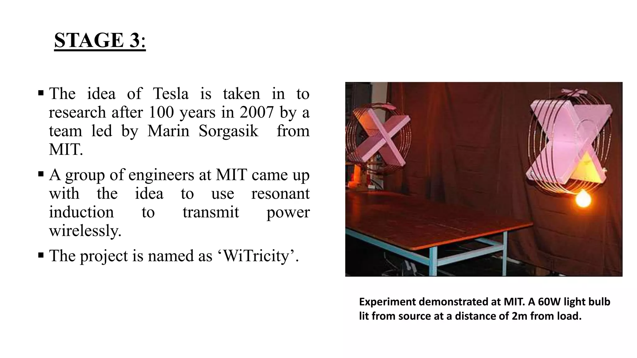 STAGE 3:
 The idea of Tesla is taken in to
research after 100 years in 2007 by a
team led by Marin Sorgasik from
MIT.
 A group of engineers at MIT came up
with the idea to use resonant
induction to transmit power
wirelessly.
 The project is named as ‘WiTricity’.
Experiment demonstrated at MIT. A 60W light bulb
lit from source at a distance of 2m from load.
 