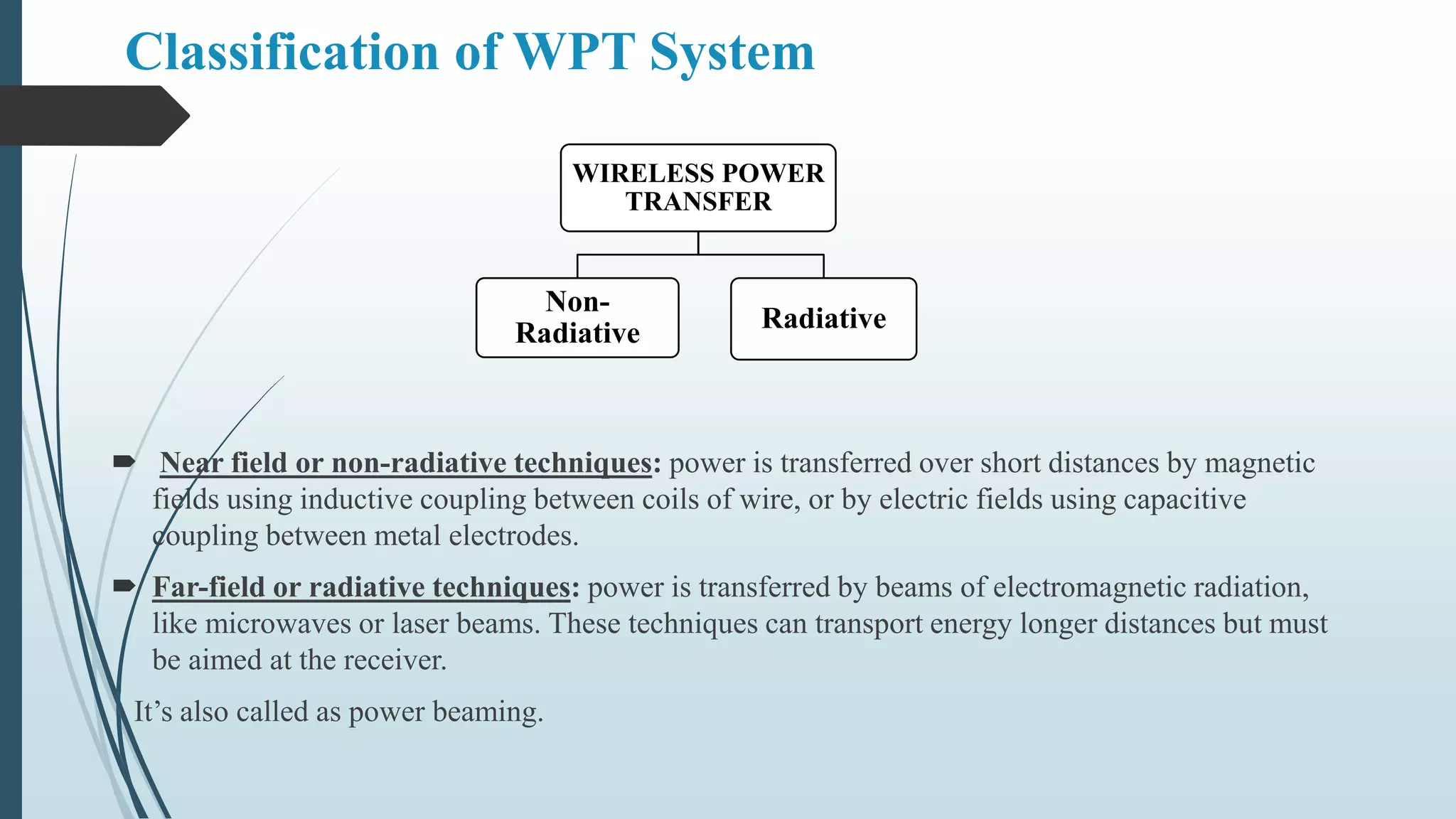 Classification of WPT System
 Near field or non-radiative techniques: power is transferred over short distances by magnetic
fields using inductive coupling between coils of wire, or by electric fields using capacitive
coupling between metal electrodes.
 Far-field or radiative techniques: power is transferred by beams of electromagnetic radiation,
like microwaves or laser beams. These techniques can transport energy longer distances but must
be aimed at the receiver.
It’s also called as power beaming.
WIRELESS POWER
TRANSFER
Non-
Radiative Radiative
 