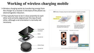 Working of wireless charging mobile
Wireless charging works by transferring energy from
the charger to a receiver in the back of the phone via
electromagnetic induction.
They typically have to be in close proximity to each
other and correctly aligned over the top of each
other, although a set orientation is normally not
necessary.
 