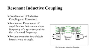 Resonant Inductive Coupling
Combination of Inductive
Coupling and Resonance.
Resonance: Phenomena of
amplification that occurs when
frequency of a system equals to
that of natural frequency.
Resonance makes two objects
interact very strongly.
Fig: Resonant Inductive Coupling
 