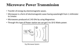 Microwave Power Transmission
• Transfer of energy by electromagnetic waves.
• Microwave is a form of electromagnetic wave having wavelength from 1 millimeter
to 1meter.
• Microwaves produced at 2.45 GHz by using Magnetron.
• Through this type of Power station we can get 5 to 10 G-Watts power.
Fig: Microwave System
 