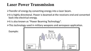 Laser Power Transmission
Transfer of energy by converting energy into a laser beam.
It is highly directional. Power is beamed at the receivers end and converted
back into electrical energy.
It is also known as “Power Beaming Technology”.
This technology used in military weapons and aerospace application.
Example:
 