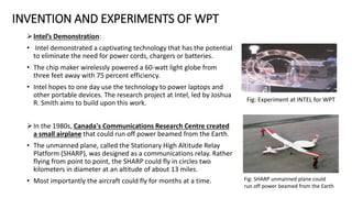 INVENTION AND EXPERIMENTS OF WPT
Intel’s Demonstration:
• Intel demonstrated a captivating technology that has the potential
to eliminate the need for power cords, chargers or batteries.
• The chip maker wirelessly powered a 60-watt light globe from
three feet away with 75 percent efficiency.
• Intel hopes to one day use the technology to power laptops and
other portable devices. The research project at Intel, led by Joshua
R. Smith aims to build upon this work.
In the 1980s, Canada's Communications Research Centre created
a small airplane that could run off power beamed from the Earth.
• The unmanned plane, called the Stationary High Altitude Relay
Platform (SHARP), was designed as a communications relay. Rather
flying from point to point, the SHARP could fly in circles two
kilometers in diameter at an altitude of about 13 miles.
• Most importantly the aircraft could fly for months at a time.
Fig: Experiment at INTEL for WPT
Fig: SHARP unmanned plane could
run off power beamed from the Earth
 