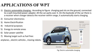 APPLICATIONS OF WPT
1) Electric automobile charging : According to figure charging pad sits on the ground, connected
to a wall-mounted power adapter. All the car parks over it. On the backside of the car there is
a receiver when charger detects the receiver within range, it automatically starts charging.
2) Consumer electronics
3) Home Electrification
4) Industrial purposes
5) Energy to remote areas
6) Solar power satellite
7) Moving target such as fuel free:
airplanes , electric vehicles , moving robots.
Fig: Electric automobile charging
 