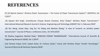REFERENCES
[1] [2] Rajnish Saxena,” Wireless Power Transmission – The Future of Power Transmission System”,” JACOTECH, Vol
5,2017”.
[3] Satyam Anil Singh, Umeshkumar Prasad, Ravesh Chauhan, Rutvi Thakar,” Wireless Power Transmission”,”
International Advanced Research Journal in Science, Engineering and Technology (IARJSET) Vol. 5, February 2018”.
[4] Yan Wang, Jinwei Qiao, Jing Du, Fei Wang and Wenhao Zhang,” A view of research on wireless power
transmission”,” Journal of Physics: conference series, Vol 1074,2018”.
[9] Mystica Augustine Michael Duke,” WIRELESS POWER TRANSMISSION”, “International Journal of Scientific &
Engineering Research (IJSER), Vol. 5,2014”.
[14] Farhana Haque Sumi, Lokesh Dutta, Dr. Farhana Sarker,” Future with Wireless Power Transfer Technology”,”
Journal of Electrical & Electronic Systems,2018”.
 