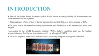 INTRODUCTION
 One of the major issues in power system is the losses occurring during the transmission and
distribution of electrical power.
 The percentage of loss of power during transmission and distribution is approximated as 26%.
The main reason for power loss during transmission and distribution is the resistance of wires used
in grid.
According to the World Resources Institute (WRI), India’s electricity grid has the highest
transmission and distribution losses in the world – a whopping 27-40%.
 Tesla has proposed methods of transmission of electricity using electromagnetic induction.
 