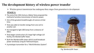 The development history of wireless power transfer
 Wireless power transmission has undergone three stages from generation to development.
STAGE 1:
 The end of the 19th Century ,Nikola Tesla proposed the
method of wireless transmission of electric power.
 One of the greatest breakthroughs of science at that
time.
 Tesla was able to transfer energy from one coil to
another coil.
 He managed to light 200 lamps from a distance of
40km.
 Tesla began construction of a large high-voltage coil
facility, the Wardenclyffe Tower.
 Built the Wardenclyffe tower which could broadcast
power wirelessly using far-field techniques.
 A prototype transmitter for a "World Wireless System“.
Fig: Wardenclyffe Tower
 