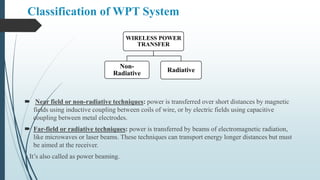 Classification of WPT System
 Near field or non-radiative techniques: power is transferred over short distances by magnetic
fields using inductive coupling between coils of wire, or by electric fields using capacitive
coupling between metal electrodes.
 Far-field or radiative techniques: power is transferred by beams of electromagnetic radiation,
like microwaves or laser beams. These techniques can transport energy longer distances but must
be aimed at the receiver.
It’s also called as power beaming.
WIRELESS POWER
TRANSFER
Non-
Radiative Radiative
 