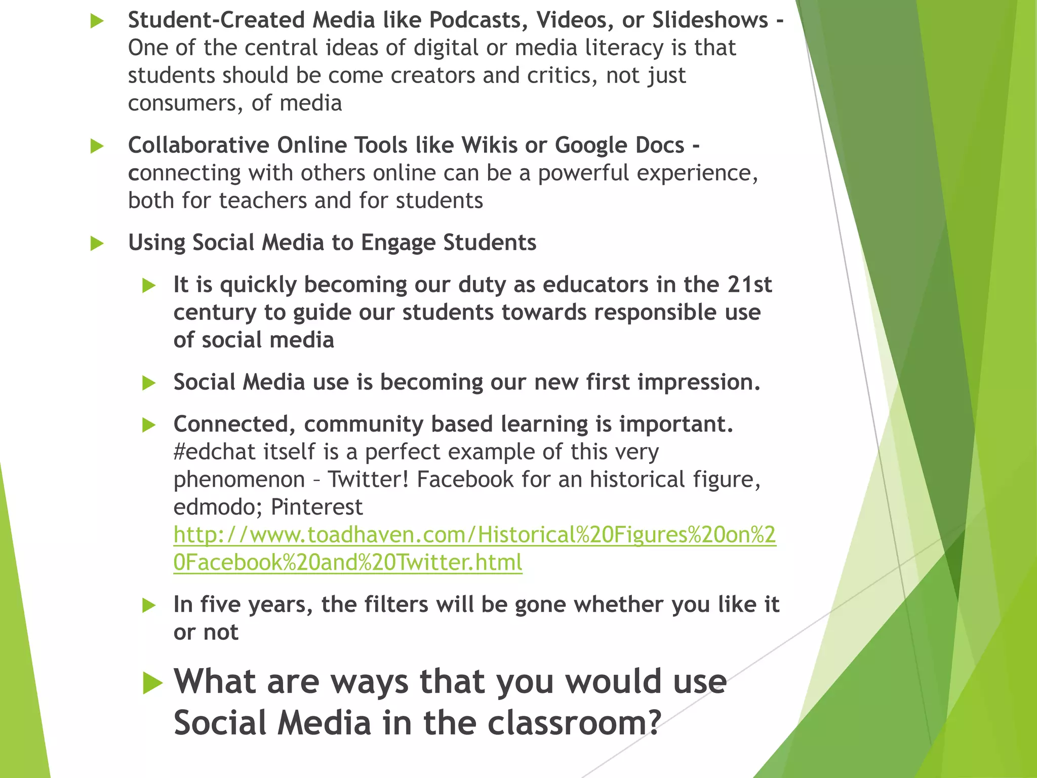 

Student-Created Media like Podcasts, Videos, or Slideshows One of the central ideas of digital or media literacy is that
students should be come creators and critics, not just
consumers, of media



Collaborative Online Tools like Wikis or Google Docs connecting with others online can be a powerful experience,
both for teachers and for students



Using Social Media to Engage Students


It is quickly becoming our duty as educators in the 21st
century to guide our students towards responsible use
of social media



Social Media use is becoming our new first impression.



Connected, community based learning is important.
#edchat itself is a perfect example of this very
phenomenon – Twitter! Facebook for an historical figure,
edmodo; Pinterest
http://www.toadhaven.com/Historical%20Figures%20on%2
0Facebook%20and%20Twitter.html



In five years, the filters will be gone whether you like it
or not

 What

are ways that you would use
Social Media in the classroom?

 