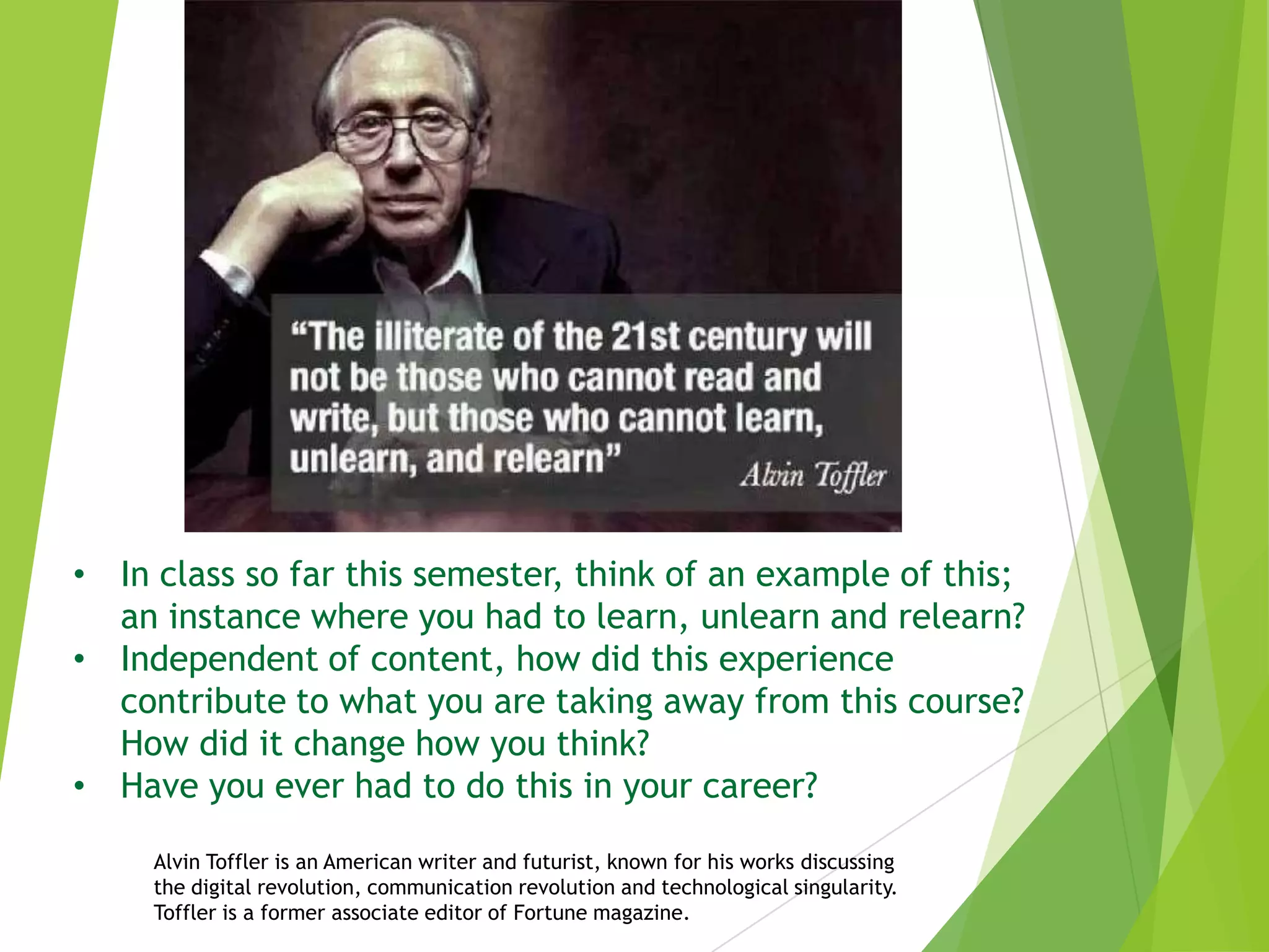 • In class so far this semester, think of an example of this;
an instance where you had to learn, unlearn and relearn?
• Independent of content, how did this experience
contribute to what you are taking away from this course?
How did it change how you think?
• Have you ever had to do this in your career?
Alvin Toffler is an American writer and futurist, known for his works discussing
the digital revolution, communication revolution and technological singularity.
Toffler is a former associate editor of Fortune magazine.

 