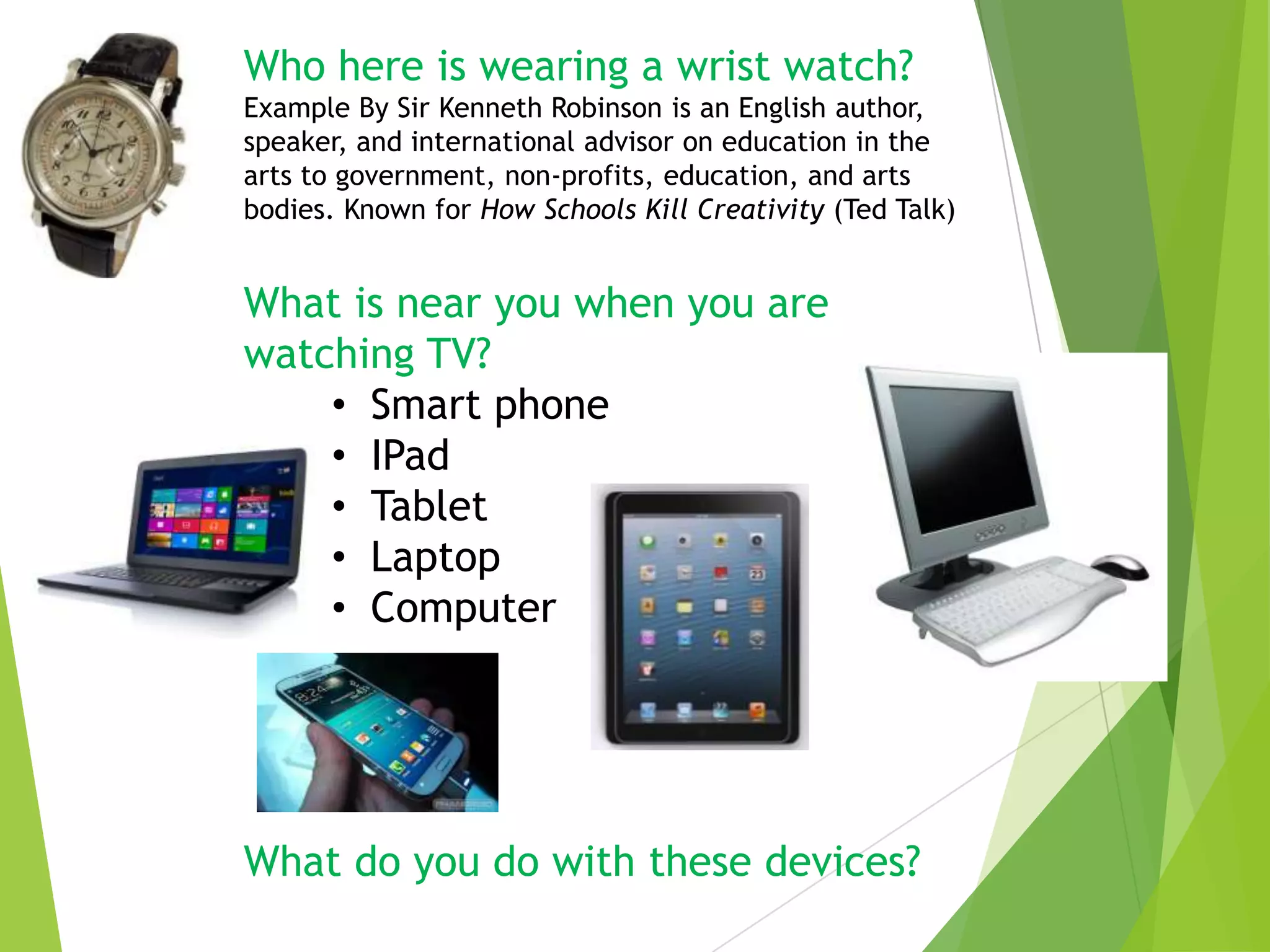 Who here is wearing a wrist watch?
Example By Sir Kenneth Robinson is an English author,
speaker, and international advisor on education in the
arts to government, non-profits, education, and arts
bodies. Known for How Schools Kill Creativity (Ted Talk)

What is near you when you are
watching TV?
• Smart phone
• IPad
• Tablet
• Laptop
• Computer

What do you do with these devices?

 
