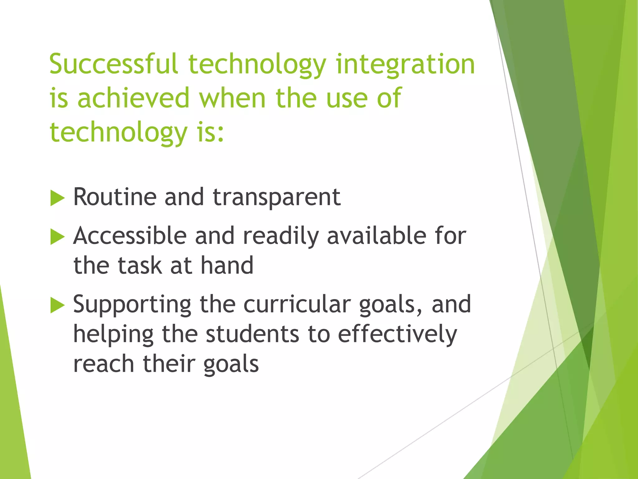 Successful technology integration
is achieved when the use of
technology is:


Routine and transparent



Accessible and readily available for
the task at hand



Supporting the curricular goals, and
helping the students to effectively
reach their goals

 