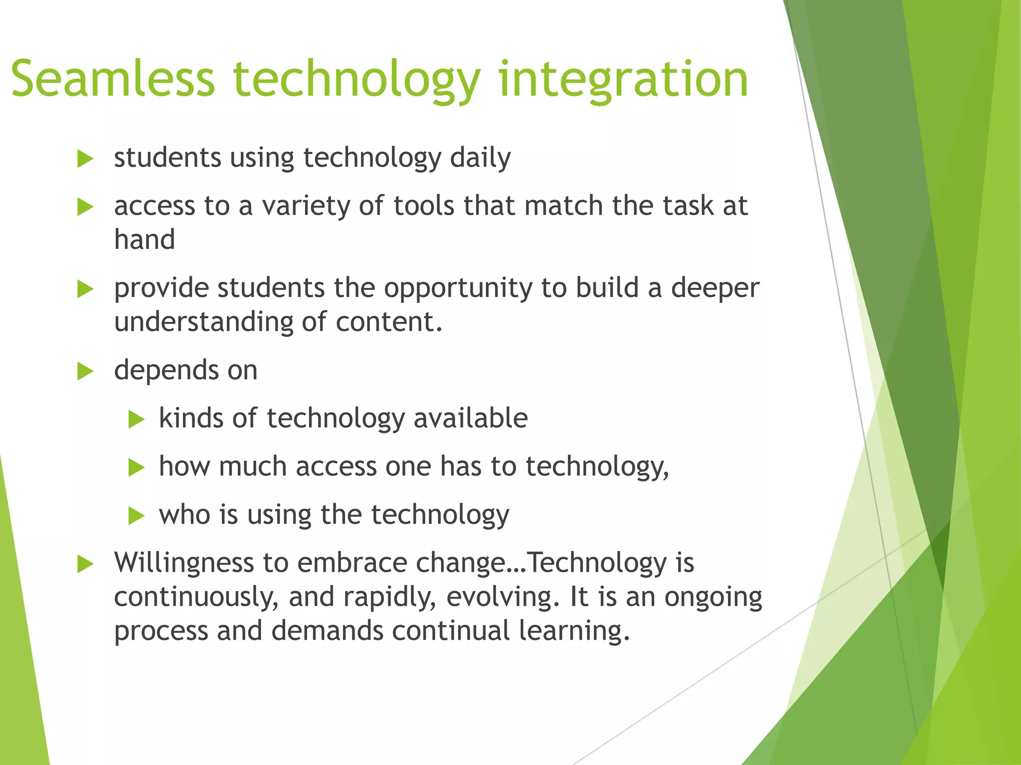 Seamless technology integration


students using technology daily



access to a variety of tools that match the task at
hand



provide students the opportunity to build a deeper
understanding of content.



depends on



how much access one has to technology,




kinds of technology available
who is using the technology

Willingness to embrace change…Technology is
continuously, and rapidly, evolving. It is an ongoing
process and demands continual learning.

 