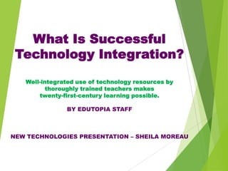 What Is Successful
Technology Integration?
Well-integrated use of technology resources by
thoroughly trained teachers makes
twenty-first-century learning possible.
BY EDUTOPIA STAFF

NEW TECHNOLOGIES PRESENTATION – SHEILA MOREAU

 