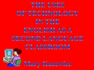 THE USES OF TECHNOLOGY IN THE ENGLISH AS A SECOND LANGUAGE CLASSROOM Mary Kucewicz 
