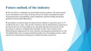 Future outlook of the industry
❖ The year 2016 is a landmark year in the Indian telecoms industry. The much awaited
sector consolidation set-in. Some of the key drivers for market consolidation include
increasing pressure on profitability, hyper-competition, spectrum trading and sharing
guidelines and favorable M&A policy.
❖ According to an analyst study, the telecom towers industry is expected to grow at 3%
CAGR for the next 5 years. This growth is fueled not only by liberalization of spectrum to
provide 4G services on lower bands across sub-urban and rural areas, but also by the
government’s initiatives of Digital India and Make in India. These initiatives have
fashioned greater opportunities for tower operators and equipment manufacturers as well.
The Digital India vision envisages transforming India into a knowledge economy, which
requires new infrastructure development to enable Pan-India connectivity.
 