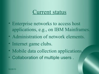 Current status Enterprise networks to access host applications, e.g., on IBM Mainframes. Administration of network elements. Internet game clubs. Mobile data collection applications.  Collaboration of multiple users . 08/26/10 