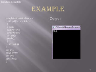 Function Template

template<class t, class v >
void get(t x, v y ,int c)
{
v sum;
sum=x+y+c;
cout<<sum;
cin.get();
getch();
}
void main()
{
int a=6;
float b=9.9;
int c=8;
get(a,b,c);
}

Output:

10

 