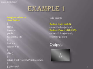 Class Template

template <class t>
class Basket
{
t first;
t second;
public:
Basket (t a, t b)
{
first = a;
second = b;
}
t Bat()
{
return (first > second?first:second);
}
}; //class end

void main()
{
Basket <int> bo(6,8);
cout<<bo.Bat()<<endl;
Basket <float> b1(1.1,3.3);
cout<<b1.Bat()<<endl;
system ("pause");
}

Output:
8
3.3

12

 