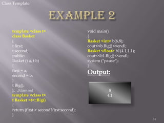 Class Template

template <class t>
class Basket
{
t first;
t second;
public:
Basket (t a, t b)
{
first = a;
second = b;
}
t Big();
}; //class end
template <class t>
t Basket <t>::Big()
{
return (first > second?first:second);
}

void main()
{
Basket <int> b(6,8);
cout<<b.Big()<<endl;
Basket <float> b1(4.1,1.1);
cout<<b1.Big()<<endl;
system ("pause");
}

Output:
8
4.1

14

 