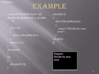 Exceptions

const int DivideByZero = 10;
double divide(double x, double
y)
{
if(y==0)
{
throw DivideByZero;
}
return x/y;
}
int main()
{
try
{
divide(10, 0);
}

catch(int i)
{
if(i==DivideByZero)
{
cout<<"Divide by zero
error";
}
cin.get();
}}

Output:Divide by zero
error

26

 