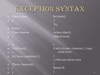 















Class Aclass
{
Public:
Class Anerror
{
};
Void func()
{
if(/*error condition*/)
Throw Anerror();
}
};

Int main()
{
Try
{
Aclass object1;
Object1.fun();
}
Catch (Aclass ::Anerror) //may
cause error
{
//tell user about error
}
Return 0;
}

27

 