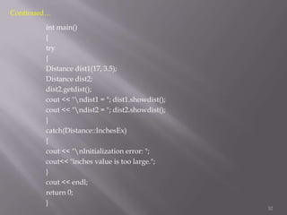 Continued…
int main()
{
try
{
Distance dist1(17, 3.5);
Distance dist2;
dist2.getdist();
cout << "ndist1 = "; dist1.showdist();
cout << "ndist2 = "; dist2.showdist();
}
catch(Distance::InchesEx)
{
cout << "nInitialization error: ";
cout<< "inches value is too large.";
}
cout << endl;
return 0;
}

32

 