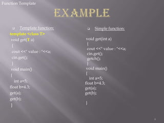 Function Template

Template function:
template <class T>
void get(T a)
{
cout <<" value : "<<a;
cin.get();
}
void main()
{
int a=5;
float b=4.3;
get(a);
get(b);


}



Simple function:

void get(int a)
{
cout <<" value : "<<a;
cin.get();
getch();
}
void main()
{
int a=5;
float b=4.3;
get(a);
get(b);
}

6

 