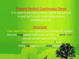 Present Perfect Continuous Tense
It is used to express an action which has started
in past but it is still continuing and not
completed so far.
Structure
‘Have been’/‘has been’ placed on the basis of subject.
Gerund (ing) added with main verb & for/since/from
placed on the basis of time.
˃˃ sub+have been/has been+(main
verb+ing)+object+for/since+object
 