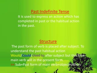 Past Indefinite Tense
It is used to express an action which has
completed in past or the habitual action
in the past.
Structure
The past form of verb is placed after subject. To
understand the past habitual action
Would/Could/Used to after subject but this time
main verb will in the present form.
˃˃ Sub+Past form of main verb+object+others
 