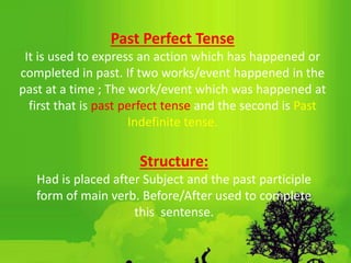 Past Perfect Tense
It is used to express an action which has happened or
completed in past. If two works/event happened in the
past at a time ; The work/event which was happened at
first that is past perfect tense and the second is Past
Indefinite tense.
Structure:
Had is placed after Subject and the past participle
form of main verb. Before/After used to complete
this sentense.
 