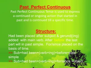 Past Perfect Continuous
Past Perfect Continuous Tense is used to express
a continued or ongoing action that started in
past and is continued till a specific time.
Structure:
Had been placed after subject & gerund|(ing)
added with main verb. After ‘before’ the last
part will in past simple. For/since placed on the
basis of time.
>> Sub+had been+(verb+ing)+before+past
simple
>> Sub+had been+(verb+ing)+for/since +object
 