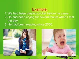 Example:
1.We had been playing cricket before he came.
2.He had been crying for several hours when I met
the boy.
3.He had been reading since 2000.
 