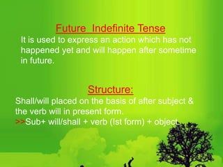 Future Indefinite Tense
It is used to express an action which has not
happened yet and will happen after sometime
in future.
Structure:
Shall/will placed on the basis of after subject &
the verb will in present form.
>>Sub+ will/shall + verb (Ist form) + object.
 
